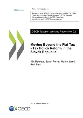 Please cite this paper as:
Remeta, J. et al. (2015), “Moving Beyond the Flat Tax - Tax
Policy Reform in the Slovak Republic”, OECD Taxation
Working Papers, No. 22, OECD Publishing.
http://dx.doi.org/10.1787/5js4rtzr3ws2-en
OECD Taxation Working Papers No. 22
Moving Beyond the Flat Tax
- Tax Policy Reform in the
Slovak Republic
Ján Remeta, Sarah Perret, Martin Jareš,
Bert Brys
JEL Classification: H2
 