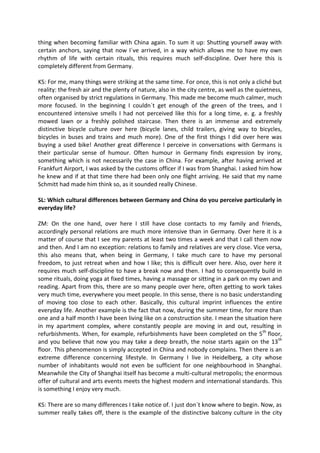 thing when becoming familiar with China again. To sum it up: Shutting yourself away with
certain anchors, saying that now I´ve arrived, in a way which allows me to have my own
rhythm of life with certain rituals, this requires much self-discipline. Over here this is
completely different from Germany.
KS: For me, many things were striking at the same time. For once, this is not only a cliché but
reality: the fresh air and the plenty of nature, also in the city centre, as well as the quietness,
often organised by strict regulations in Germany. This made me become much calmer, much
more focused. In the beginning I couldn´t get enough of the green of the trees, and I
encountered intensive smells I had not perceived like this for a long time, e. g. a freshly
mowed lawn or a freshly polished staircase. Then there is an immense and extremely
distinctive bicycle culture over here (bicycle lanes, child trailers, giving way to bicycles,
bicycles in buses and trains and much more). One of the first things I did over here was
buying a used bike! Another great difference I perceive in conversations with Germans is
their particular sense of humour. Often humour in Germany finds expression by irony,
something which is not necessarily the case in China. For example, after having arrived at
Frankfurt Airport, I was asked by the customs officer if I was from Shanghai. I asked him how
he knew and if at that time there had been only one flight arriving. He said that my name
Schmitt had made him think so, as it sounded really Chinese.
SL: Which cultural differences between Germany and China do you perceive particularly in
everyday life?
ZM: On the one hand, over here I still have close contacts to my family and friends,
accordingly personal relations are much more intensive than in Germany. Over here it is a
matter of course that I see my parents at least two times a week and that I call them now
and then. And I am no exception: relations to family and relatives are very close. Vice versa,
this also means that, when being in Germany, I take much care to have my personal
freedom, to just retreat when and how I like; this is difficult over here. Also, over here it
requires much self-discipline to have a break now and then. I had to consequently build in
some rituals, doing yoga at fixed times, having a massage or sitting in a park on my own and
reading. Apart from this, there are so many people over here, often getting to work takes
very much time, everywhere you meet people. In this sense, there is no basic understanding
of moving too close to each other. Basically, this cultural imprint influences the entire
everyday life. Another example is the fact that now, during the summer time, for more than
one and a half month I have been living like on a construction site. I mean the situation here
in my apartment complex, where constantly people are moving in and out, resulting in
refurbishments. When, for example, refurbishments have been completed on the 5th
floor,
and you believe that now you may take a deep breath, the noise starts again on the 13th
floor. This phenomenon is simply accepted in China and nobody complains. Then there is an
extreme difference concerning lifestyle. In Germany I live in Heidelberg, a city whose
number of inhabitants would not even be sufficient for one neighbourhood in Shanghai.
Meanwhile the City of Shanghai itself has become a multi-cultural metropolis; the enormous
offer of cultural and arts events meets the highest modern and international standards. This
is something I enjoy very much.
KS: There are so many differences I take notice of. I just don´t know where to begin. Now, as
summer really takes off, there is the example of the distinctive balcony culture in the city
 