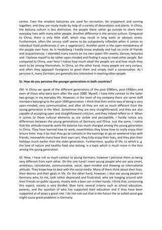 centre. Even the smallest balconies are used for recreation, for enjoyment and coming
together, and they are nicely made by help of a variety of decorations and plants. In China,
the balcony culture is less distinctive, the people there rather go outside to share their
everyday lives with many other people. Another difference is the service culture. Compared
to China, there is only little staff, which may result in long waits or obvious stress.
Furthermore, often the service staff seems to be outspokenly inflexible when it comes to
individual food preferences (I am a vegetarian!). Another point is the open-mindedness of
the people over here. As in Heidelberg I hardly know anybody and had no circle of friends
and acquaintances. I attended many events on my own (open film events, dances, lectures)
and I believe myself to be rather open-minded and finding it easy to meet other people. But
compared to China, over here I notice how much aloof the people are and how much they
want to be among themselves. In China, on the other hand, many people are very curious,
and often they approach foreigners to greet them and simply start a conversation. As I
perceive it, many Germans are generally less interested in meeting other people.
SL: How do you perceive the younger generations in both countries?
ZM: In China we speak of the different generations of the post-1980ers, post-1990ers and
even of those who were born after the year 2000. Myself, I have little contact to the latter
two groups in my everyday life. However, in the team of my company there are some staff
members belonging to the post-1990 generation. I think that their entire way of being is very
open-minded, very communicative, and after all they are not so much different from the
young generation in the West. Sometimes they are very straightforward, and they are also
capable of accepting open and straightforward criticism, and they indeed reflect on it. When
it comes to those cultural elements as are visible and perceptible, I hardly notice any
differences between the young generations of Germany and China. Just the same, I notice
that the attitude towards work-life balance has much changed among the young generation
in China. They have learned how to work, nevertheless they know how to really enjoy their
leisure time: may it be that they go to concerts in the evenings or go on weekend trips with
friends, meanwhile many have their own cars, they fully enjoy their lives, and they plan their
holidays much earlier than the older generation. Furthermore, quality of life, to which e. g.
the love of nature and healthy food also belong, is a topic which is much more in the fore
among the young generation.
KS: Now, I have not so much contact to young Germans, however I perceive them as being
very different from each other. On the one hand I meet young people who are very smart,
ambitious, considerate, communicative, social, open-minded and showing an international
attitude. They know how to deal with the social media. Many of them think about their lives,
their desires and their goals in life. On the other hand, however, I also see young people in
Germany who, to me, look rather depressed and frustrated, who are hanging around with
their friends on public squares, mostly with a beer can in their hands. I think that, concerning
this aspect, society is very divided. Over here, several criteria such as school education,
parents, and the question of who has supported their education and if they have been
supported at all plays a great role. I do not rule out that in the future the so called social gap
might cause great problems in Germany.
 