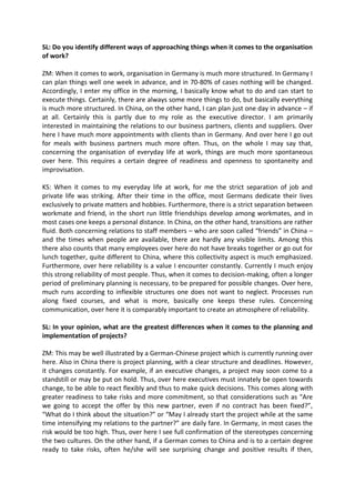 SL: Do you identify different ways of approaching things when it comes to the organisation
of work?
ZM: When it comes to work, organisation in Germany is much more structured. In Germany I
can plan things well one week in advance, and in 70-80% of cases nothing will be changed.
Accordingly, I enter my office in the morning, I basically know what to do and can start to
execute things. Certainly, there are always some more things to do, but basically everything
is much more structured. In China, on the other hand, I can plan just one day in advance – if
at all. Certainly this is partly due to my role as the executive director. I am primarily
interested in maintaining the relations to our business partners, clients and suppliers. Over
here I have much more appointments with clients than in Germany. And over here I go out
for meals with business partners much more often. Thus, on the whole I may say that,
concerning the organisation of everyday life at work, things are much more spontaneous
over here. This requires a certain degree of readiness and openness to spontaneity and
improvisation.
KS: When it comes to my everyday life at work, for me the strict separation of job and
private life was striking. After their time in the office, most Germans dedicate their lives
exclusively to private matters and hobbies. Furthermore, there is a strict separation between
workmate and friend, in the short run little friendships develop among workmates, and in
most cases one keeps a personal distance. In China, on the other hand, transitions are rather
fluid. Both concerning relations to staff members – who are soon called “friends” in China –
and the times when people are available, there are hardly any visible limits. Among this
there also counts that many employees over here do not have breaks together or go out for
lunch together, quite different to China, where this collectivity aspect is much emphasized.
Furthermore, over here reliability is a value I encounter constantly. Currently I much enjoy
this strong reliability of most people. Thus, when it comes to decision-making, often a longer
period of preliminary planning is necessary, to be prepared for possible changes. Over here,
much runs according to inflexible structures one does not want to neglect. Processes run
along fixed courses, and what is more, basically one keeps these rules. Concerning
communication, over here it is comparably important to create an atmosphere of reliability.
SL: In your opinion, what are the greatest differences when it comes to the planning and
implementation of projects?
ZM: This may be well illustrated by a German-Chinese project which is currently running over
here. Also in China there is project planning, with a clear structure and deadlines. However,
it changes constantly. For example, if an executive changes, a project may soon come to a
standstill or may be put on hold. Thus, over here executives must innately be open towards
change, to be able to react flexibly and thus to make quick decisions. This comes along with
greater readiness to take risks and more commitment, so that considerations such as “Are
we going to accept the offer by this new partner, even if no contract has been fixed?”,
“What do I think about the situation?” or “May I already start the project while at the same
time intensifying my relations to the partner?” are daily fare. In Germany, in most cases the
risk would be too high. Thus, over here I see full confirmation of the stereotypes concerning
the two cultures. On the other hand, if a German comes to China and is to a certain degree
ready to take risks, often he/she will see surprising change and positive results if then,
 