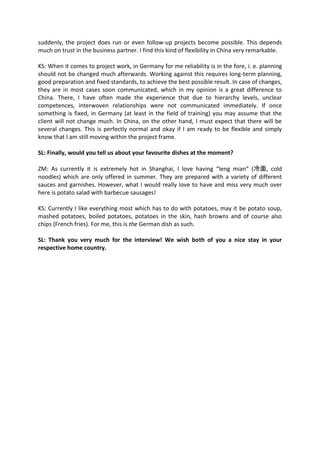 suddenly, the project does run or even follow-up projects become possible. This depends
much on trust in the business partner. I find this kind of flexibility in China very remarkable.
KS: When it comes to project work, in Germany for me reliability is in the fore, i. e. planning
should not be changed much afterwards. Working against this requires long-term planning,
good preparation and fixed standards, to achieve the best possible result. In case of changes,
they are in most cases soon communicated, which in my opinion is a great difference to
China. There, I have often made the experience that due to hierarchy levels, unclear
competences, interwoven relationships were not communicated immediately. If once
something is fixed, in Germany (at least in the field of training) you may assume that the
client will not change much. In China, on the other hand, I must expect that there will be
several changes. This is perfectly normal and okay if I am ready to be flexible and simply
know that I am still moving within the project frame.
SL: Finally, would you tell us about your favourite dishes at the moment?
ZM: As currently it is extremely hot in Shanghai, I love having “leng mian” (冷面, cold
noodles) which are only offered in summer. They are prepared with a variety of different
sauces and garnishes. However, what I would really love to have and miss very much over
here is potato salad with barbecue sausages!
KS: Currently I like everything most which has to do with potatoes, may it be potato soup,
mashed potatoes, boiled potatoes, potatoes in the skin, hash browns and of course also
chips (French fries). For me, this is the German dish as such.
SL: Thank you very much for the interview! We wish both of you a nice stay in your
respective home country.
 