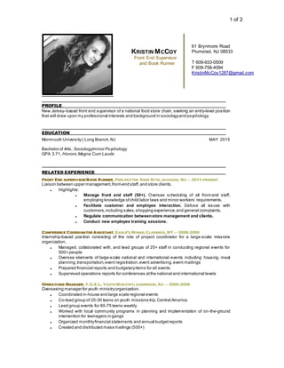 1 of 2
PROFILE
New Jersey–based front end supervisor of a national food store chain, seeking an entry-level position
that will draw upon my professional interests and background in sociologyand psychology.
EDUCATION
Monmouth University | Long Branch,NJ MAY 2015
Bachelor of Arts, Sociology/minor Psychology
GPA 3.71, Honors:Magna Cum Laude
RELATED EXPERIENCE
FRONT END SUPERVISOR/BOOK RUNNER, PERLMUTTER SHOP RITE; JACKSON, NJ — 2011-PRESENT
Liaison between upper management,front-end staff, and store clients.
 Highlights:
 Manage front end staff (50+). Oversee scheduling of all front-end staff,
employing knowledge ofchild labor laws and minor workers’ requirements.
 Facilitate customer and employee interaction. Defuse all issues with
customers,including sales, shopping experience,and general complaints.
 Regulate communication betweenstore management and clients.
 Conduct new employee training sessions.
CONFERENCE COORDINATOR ASSISTANT, EAGLE’S WINGS; CLARENCE, NY — 2008-2009
Internship-based position consisting of the role of project coordinator for a large-scale missions
organization.
 Managed, collaborated with, and lead groups of 25+ staff in conducting regional events for
500+ people
 Oversee elements of large-scale national and international events including: housing, meal
planning,transportation,event registration,event advertising,event mailings
 Prepared financial reports and budgetaryitems for all events
 Supervised operations reports for conferences atthe national and international levels
OPERATIONS MANAGER, F.U.E.L. YOUTH MINISTRY; LAKEWOOD, NJ — 2006-2008
Overseeing manager for youth ministryorganization.
 Coordinated in-house and large scale regional events
 Co-lead group of 20-30 teens on youth missions trip,Central America
 Lead group events for 60-75 teens weekly
 Worked with local community programs in planning and implementation of on-the-ground
intervention for teenagers in gangs
 Organized monthlyfinancial statements and annual budgetreports
 Created and distributed mass mailings (500+)
61 Brynmore Road
Plumsted, NJ 08533
T 609-933-0509
F 609-758-4094
KristinMcCoy1287@gmail.com
KRISTIN MCCOY
Front End Supervisor
and Book Runner
 