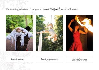 Duo Acrobatics Aerial performance Fire Performance
Use these ingredients to create your very own magical, memorable event:
 