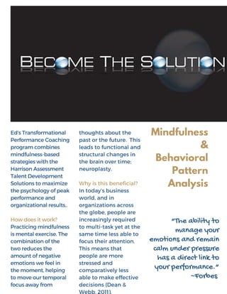 Ed'sTransformational
PerformanceCoaching
programcombines
mindfulness-based
strategieswiththe
HarrisonAssessment
TalentDevelopment
Solutionstomaximize
thepsychologyofpeak
performanceand
organizationalresults..
Howdoesitwork?
Practicingmindfulness
ismentalexercise. The
combinationofthe
tworeducesthe
amountofnegative
emotionswefeelin
themoment, helping
tomoveourtemporal
focusawayfrom
thoughts about the
past or the future. This
leads to functional and
structural changes in
the brain over time;
neuroplasty.
Why is this beneficial?
In today’s business
world, and in
organizations across
the globe, people are
increasingly required
to multi-task yet at the
same time less able to
focus their attention.
This means that
people are more
stressed and
comparatively less
able to make effective
decisions (Dean &
Webb, 2011).
Mindfulness
&
Behavioral
Pattern
Analysis
“The ability to
manage your
emotions and remain
calm under pressure
has a direct link to
your performance.”
~Forbes
 