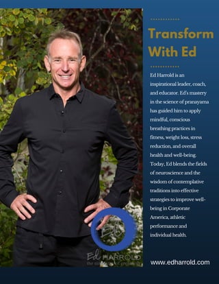 Ed Harrold is an
inspirational leader, coach,
and educator. Ed’s mastery
in the science of pranayama
has guided him to apply
mindful, conscious
breathing practices in
fitness, weight loss, stress
reduction, and overall
health and well-being.
Today, Ed blends the fields
of neuroscience and the
wisdom of contemplative
traditions into effective
strategies to improve well-
being in Corporate
America, athletic
performance and
individual health.
Transform
With Ed
www.edharrold.com
 