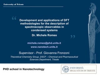 University of Trieste
PHD school in Nanotechnology
Development and applications of DFT
methodologies for the description of
spectroscopic observables in
condensed systems
Dr. Michele Romeo
michele.romeo@phd.units.it
www.nanotech.units.it
Supervisor - Prof. Giovanna Fronzoni
Theoretical Chemistry Group, DSCF – Chemical and Pharmaceutical
Sciences Department, Trieste
 