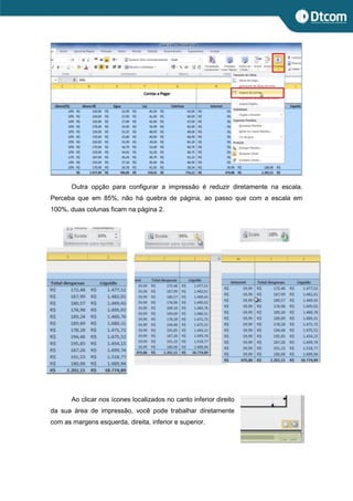 Outra opção para configurar a impressão é reduzir diretamente na escala.
Perceba que em 85%, não há quebra de página, ao passo que com a escala em
100%, duas colunas ficam na página 2.
Ao clicar nos ícones localizados no canto inferior direito
da sua área de impressão, você pode trabalhar diretamente
com as margens esquerda, direita, inferior e superior.
 