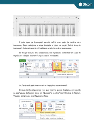 A guia “Área de Impressão” permite definir uma parte da planilha para
impressão. Basta selecionar a área desejada e clicar na opção “Definir área de
impressão”. Automaticamente o Excel traça uma linha na área selecionada.
Se desejar excluir a área selecionada para impressão, basta clicar em “Área de
Impressão” e depois clicar em “Limpar área de impressão”.
No Excel você pode inserir quebras de páginas, como inserir?
Em sua planilha clique onde você quer inserir a quebra de página, em seguida
na aba “Layout da Página” clique em “Quebras” e escolha “Inserir Quebra de Página”.
Visualize a impressão e verifique como ficou.
 