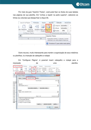 Por meio da guia “Imprimir Títulos”, você pode fixar os títulos de suas tabelas
nas páginas de sua planilha. Em “Linhas a repetir na parte superior”, selecione as
linhas (ou colunas) que deseja fixar e clique Ok.
Outro recurso, muito interessante para manter a organização de seus relatórios
ou planilhas, é a inserção de cabeçalho e rodapé.
Em “Configurar Página”, é possível inserir cabeçalho e rodapé para a
impressão de uma planilha.
 