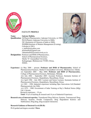 FACULTY PROFILE
Name: Subrata Mallick,
Qualification: M.Pharm (Pharmaceutics: Jadavpur University, in 1982),
Ph D (Pharm): (Jadavpur University in 2000),
FIC (Institution of Chemists of India in 2000),
PGDBM (Institute of Modern Management (Evening),
Calcutta in 1981).
s_mallickin@yahoo.com
profsmallick@gmail.com
subratamallick@soauniversity.ac.in
Designation: Professor and HOD of Pharmaceutics,
School of Pharmaceutical Sciences,
Siksha „O‟ Anusandhan University,
Kalinganagar, Bhubaneswar-751003, Orissa,
INDIA.
Experience: (i) May 2008 – present: Professor and HOD of Pharmaceutics, School of
Pharmaceutical Sciences, Siksha O Anusandhan University, Bhubaneswar, Odisha.
(ii) September 2005 – May 2008: Professor and HOD of Pharmaceutics,
College of Pharmaceutical Sciences, Berhampur, Mohuda.
(iii) July 2002 – September 2005: Assistant Professor, Seemanta Institute of
Pharmaceutical Sciences, Jharpokharia, Mayurbhanj, Orissa.
(iv) April 1996 – July 2002: Lecturer and Senior Lecturer, Seemanta Institute of
Pharmaceutical Sciences, Jharpokharia, Mayurbhanj, Orissa.
(v) 1983 – 1996: Industrial experience including Opec Innovations Ltd (Standard
Pharmaceuticals Ltd, WB).
(vi) 1979 – 1980: Government of India Training at Dey‟s Medical Stores (Mfg)
Ltd., Calcutta.
Research experience – 19 yrs.
Total: 19 yrs of teaching & research and 14 yrs of Industrial Experience.
Research area of interest/expertise: Transdermal Drug Delivery Systems, Transmucosal Drug
Delivery Systems, Powder Compaction, Drug Degradation Kinetics and
Stabilization, Drug-drug, drug-excipient interaction.
Research Guidance of Doctoral Level (Ph D):
Ph D guided and degree awarded: Three
 