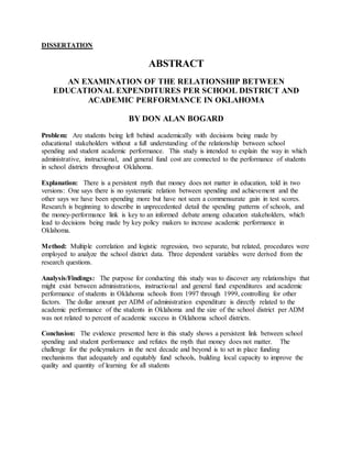 DISSERTATION
ABSTRACT
AN EXAMINATION OF THE RELATIONSHIP BETWEEN
EDUCATIONAL EXPENDITURES PER SCHOOL DISTRICT AND
ACADEMIC PERFORMANCE IN OKLAHOMA
BY DON ALAN BOGARD
Problem: Are students being left behind academically with decisions being made by
educational stakeholders without a full understanding of the relationship between school
spending and student academic performance. This study is intended to explain the way in which
administrative, instructional, and general fund cost are connected to the performance of students
in school districts throughout Oklahoma.
Explanation: There is a persistent myth that money does not matter in education, told in two
versions: One says there is no systematic relation between spending and achievement and the
other says we have been spending more but have not seen a commensurate gain in test scores.
Research is beginning to describe in unprecedented detail the spending patterns of schools, and
the money-performance link is key to an informed debate among education stakeholders, which
lead to decisions being made by key policy makers to increase academic performance in
Oklahoma.
Method: Multiple correlation and logistic regression, two separate, but related, procedures were
employed to analyze the school district data. Three dependent variables were derived from the
research questions.
Analysis/Findings: The purpose for conducting this study was to discover any relationships that
might exist between administrations, instructional and general fund expenditures and academic
performance of students in Oklahoma schools from 1997 through 1999, controlling for other
factors. The dollar amount per ADM of administration expenditure is directly related to the
academic performance of the students in Oklahoma and the size of the school district per ADM
was not related to percent of academic success in Oklahoma school districts.
Conclusion: The evidence presented here in this study shows a persistent link between school
spending and student performance and refutes the myth that money does not matter. The
challenge for the policymakers in the next decade and beyond is to set in place funding
mechanisms that adequately and equitably fund schools, building local capacity to improve the
quality and quantity of learning for all students
 
