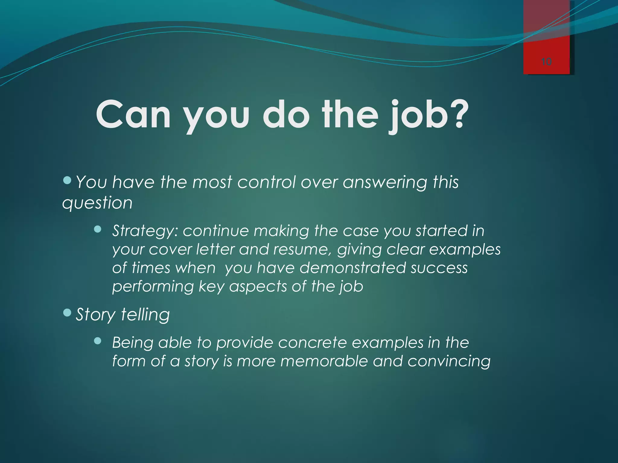 Can you do the job?
You have the most control over answering this
question
 Strategy: continue making the case you started in
your cover letter and resume, giving clear examples
of times when you have demonstrated success
performing key aspects of the job
Story telling
 Being able to provide concrete examples in the
form of a story is more memorable and convincing
10
 