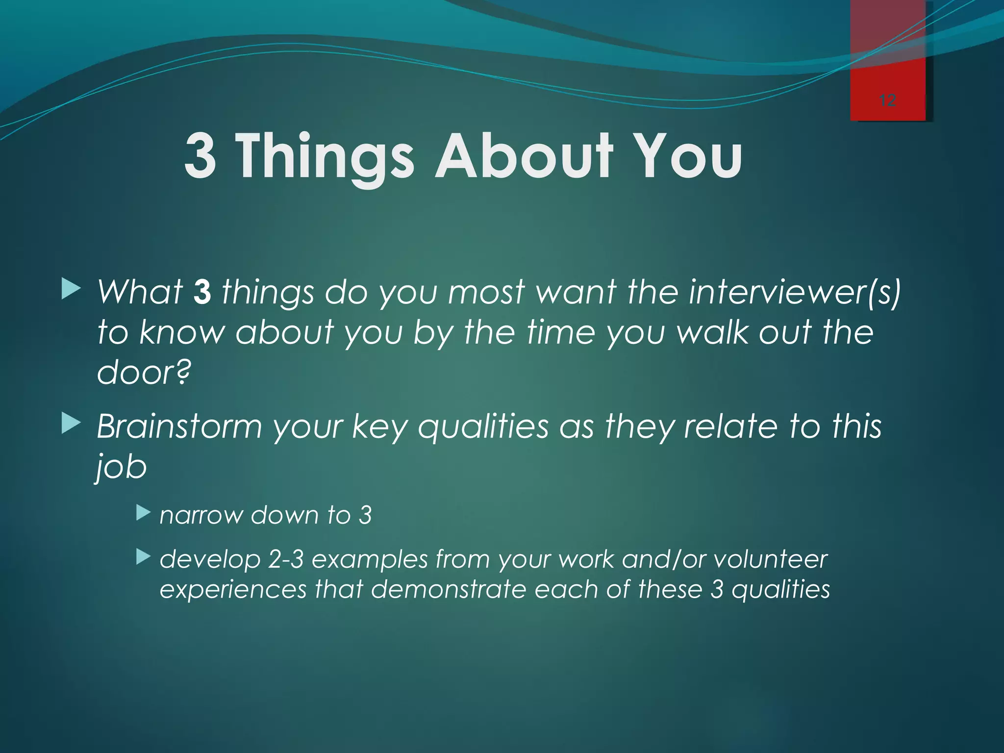 3 Things About You
 What 3 things do you most want the interviewer(s)
to know about you by the time you walk out the
door?
 Brainstorm your key qualities as they relate to this
job
 narrow down to 3
 develop 2-3 examples from your work and/or volunteer
experiences that demonstrate each of these 3 qualities
12
 