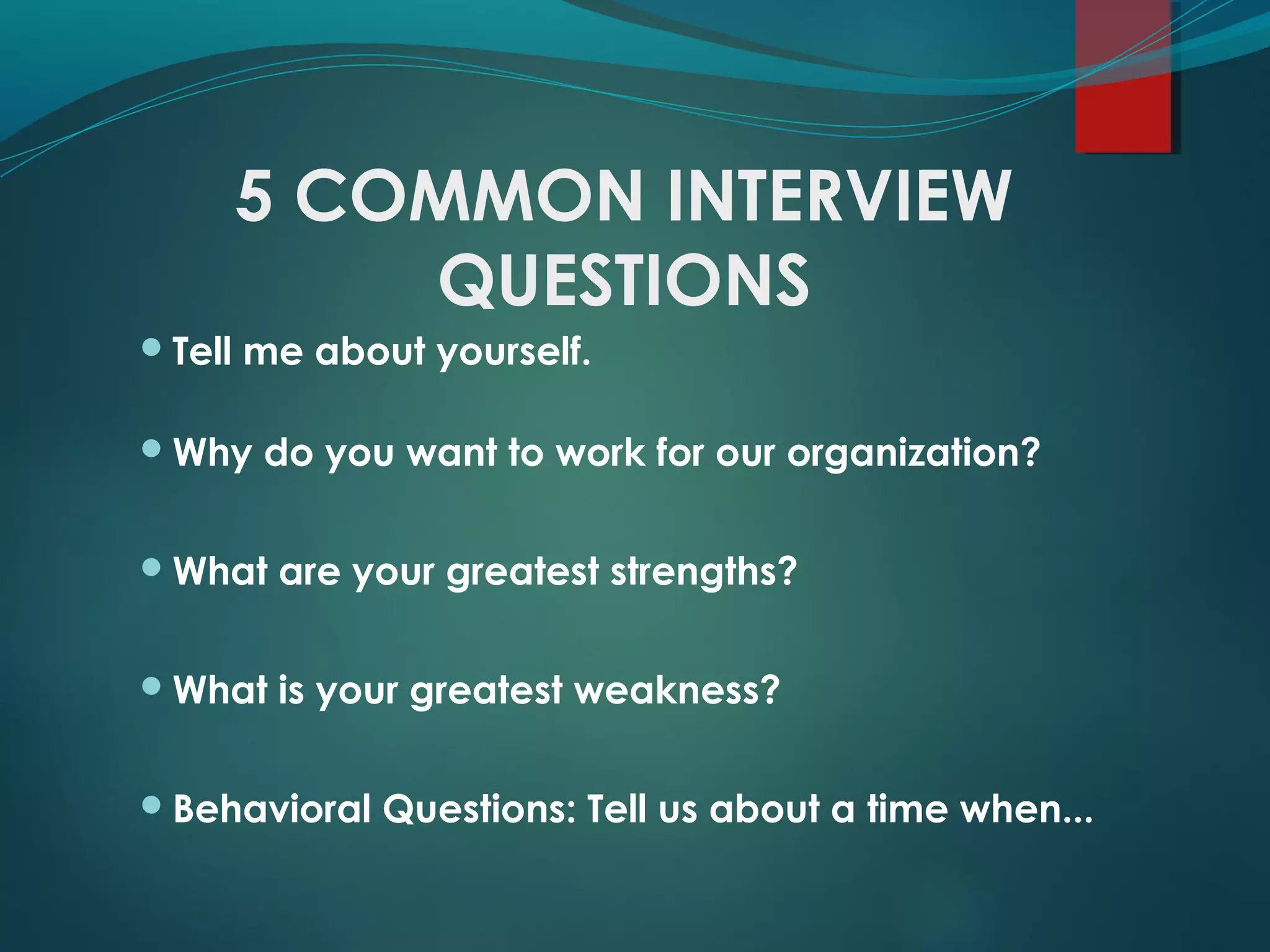 5 COMMON INTERVIEW
QUESTIONS
Tell me about yourself.
Why do you want to work for our organization?
What are your greatest strengths?
What is your greatest weakness?
Behavioral Questions: Tell us about a time when...
 