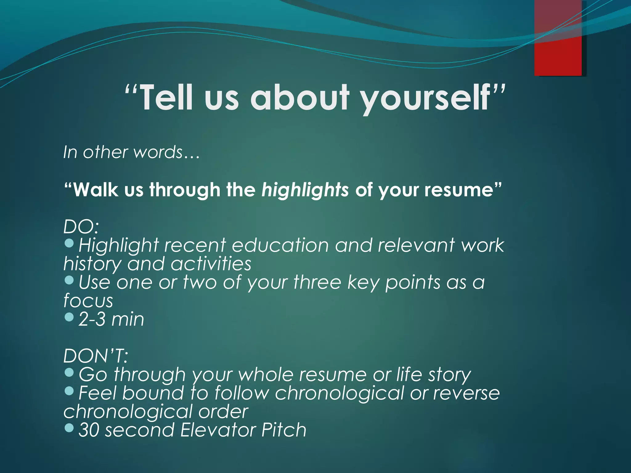 “Tell us about yourself”
In other words…
“Walk us through the highlights of your resume”
DO:
Highlight recent education and relevant work
history and activities
Use one or two of your three key points as a
focus
2-3 min
DON’T:
Go through your whole resume or life story
Feel bound to follow chronological or reverse
chronological order
30 second Elevator Pitch
 