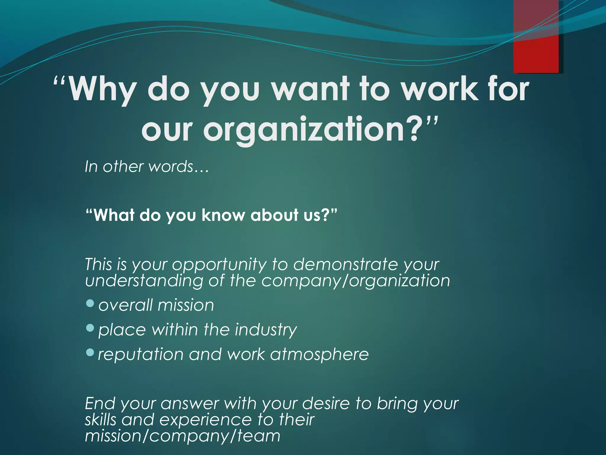 “Why do you want to work for
our organization?”
In other words…
“What do you know about us?”
This is your opportunity to demonstrate your
understanding of the company/organization
overall mission
place within the industry
reputation and work atmosphere
End your answer with your desire to bring your
skills and experience to their
mission/company/team
 