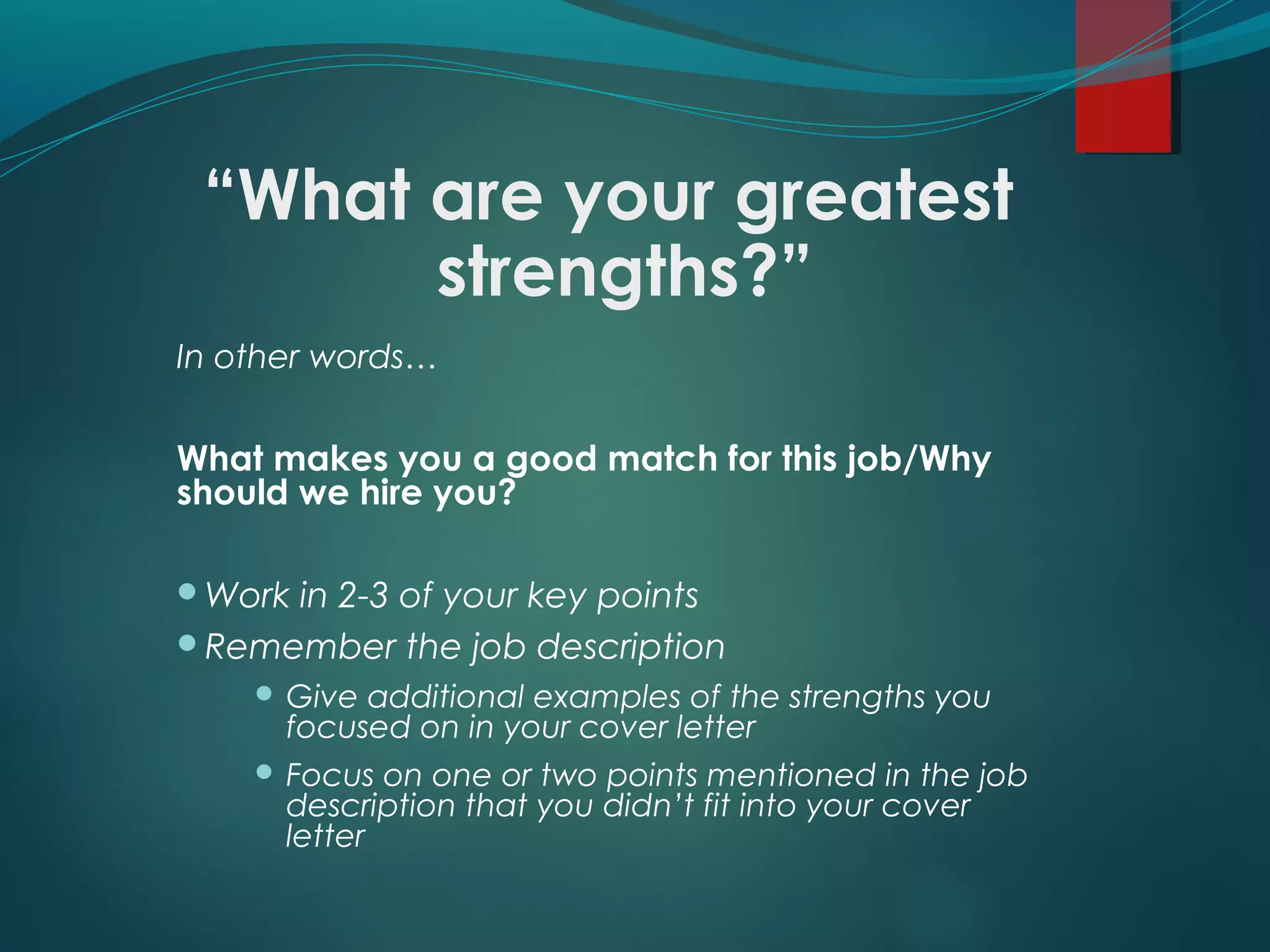 “What are your greatest
strengths?”
In other words…
What makes you a good match for this job/Why
should we hire you?
Work in 2-3 of your key points
Remember the job description
 Give additional examples of the strengths you
focused on in your cover letter
 Focus on one or two points mentioned in the job
description that you didn’t fit into your cover
letter
 