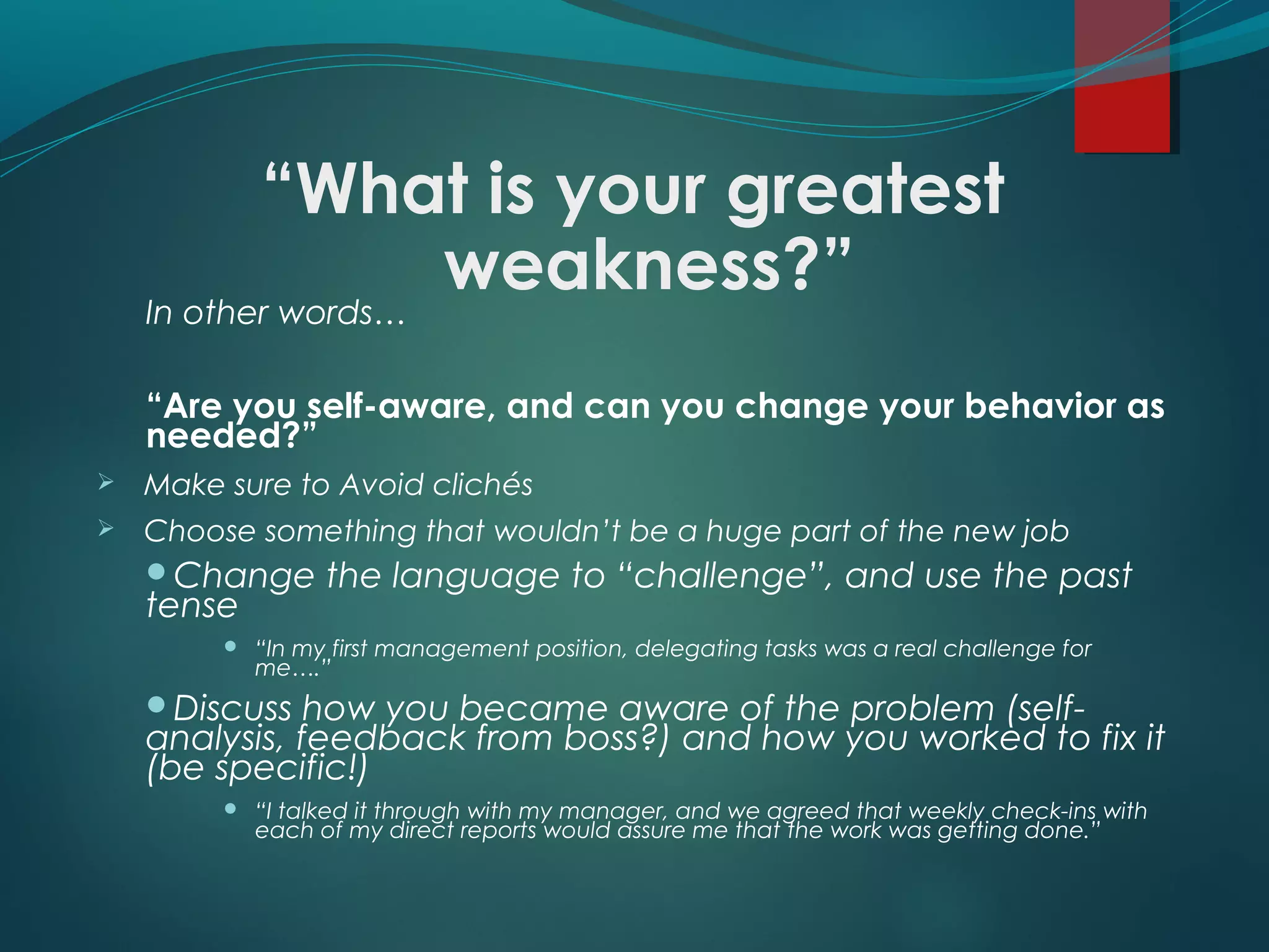 “What is your greatest
weakness?”In other words…
“Are you self-aware, and can you change your behavior as
needed?”
 Make sure to Avoid clichés
 Choose something that wouldn’t be a huge part of the new job
Change the language to “challenge”, and use the past
tense
 “In my first management position, delegating tasks was a real challenge for
me….”
Discuss how you became aware of the problem (self-
analysis, feedback from boss?) and how you worked to fix it
(be specific!)
 “I talked it through with my manager, and we agreed that weekly check-ins with
each of my direct reports would assure me that the work was getting done.”
 