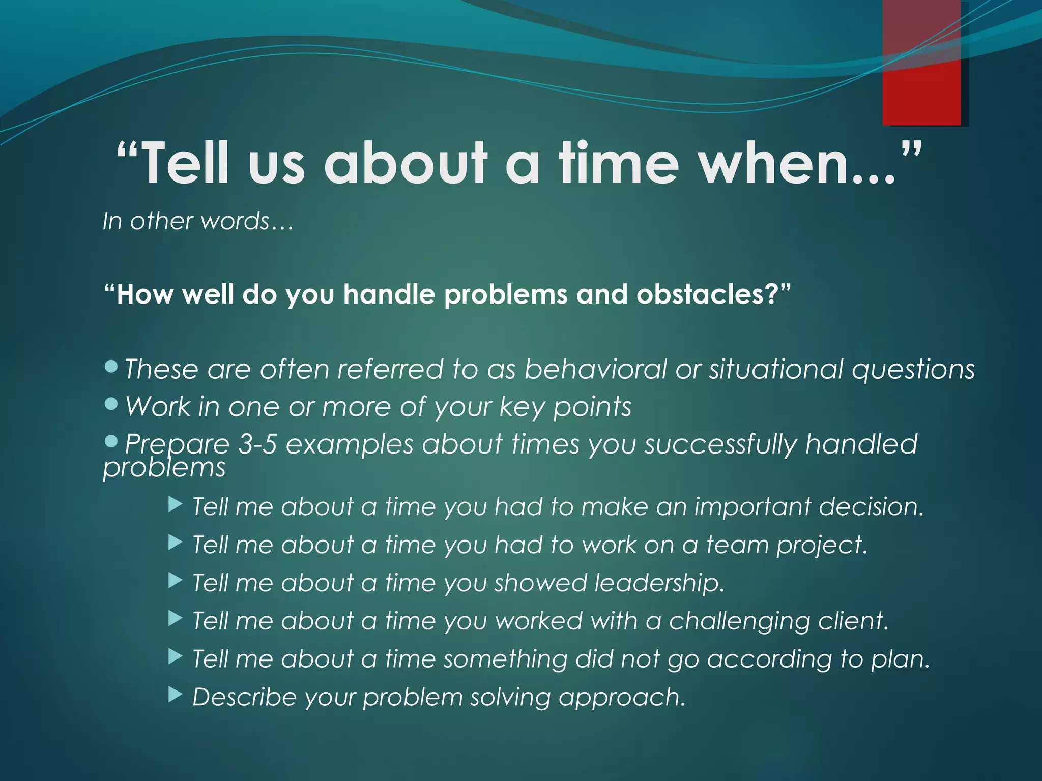 “Tell us about a time when...”
In other words…
“How well do you handle problems and obstacles?”
These are often referred to as behavioral or situational questions
Work in one or more of your key points
Prepare 3-5 examples about times you successfully handled
problems
 Tell me about a time you had to make an important decision.
 Tell me about a time you had to work on a team project.
 Tell me about a time you showed leadership.
 Tell me about a time you worked with a challenging client.
 Tell me about a time something did not go according to plan.
 Describe your problem solving approach.
 