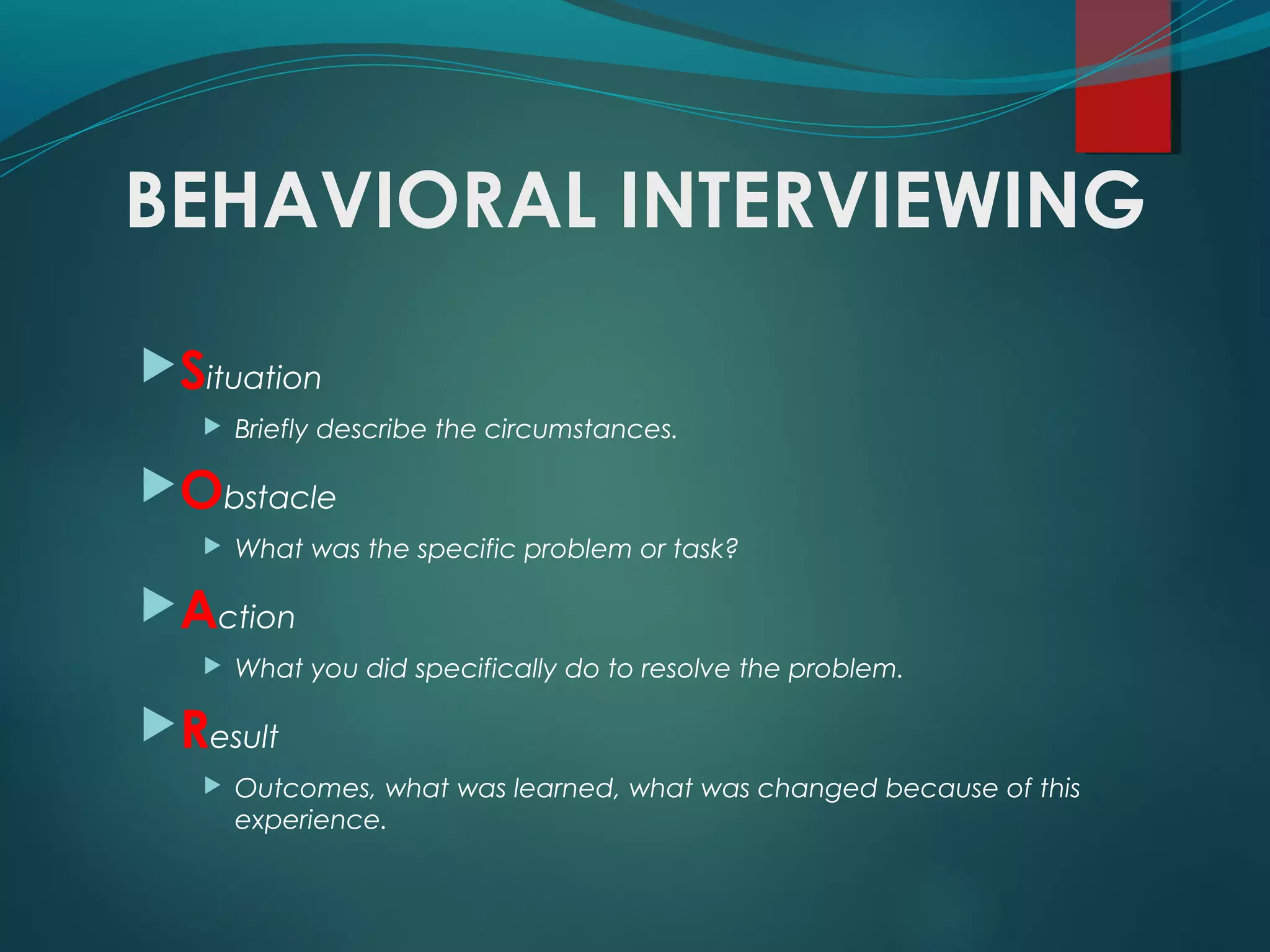 BEHAVIORAL INTERVIEWING
Situation
 Briefly describe the circumstances.
Obstacle
 What was the specific problem or task?
Action
 What you did specifically do to resolve the problem.
Result
 Outcomes, what was learned, what was changed because of this
experience.
 