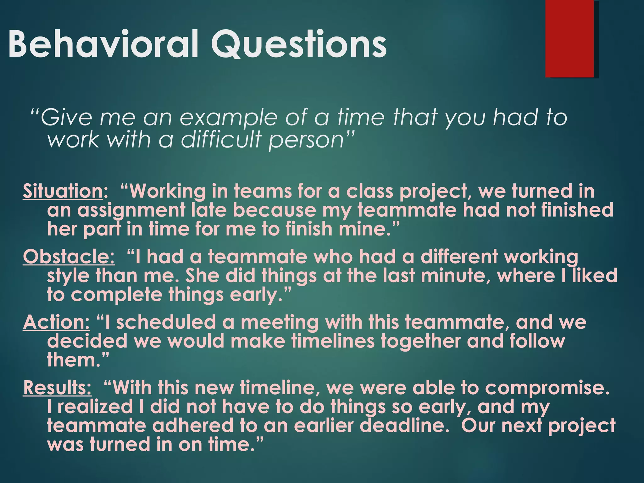 Behavioral Questions
“Give me an example of a time that you had to
work with a difficult person”
Situation: “Working in teams for a class project, we turned in
an assignment late because my teammate had not finished
her part in time for me to finish mine.”
Obstacle: “I had a teammate who had a different working
style than me. She did things at the last minute, where I liked
to complete things early.”
Action: “I scheduled a meeting with this teammate, and we
decided we would make timelines together and follow
them.”
Results: “With this new timeline, we were able to compromise.
I realized I did not have to do things so early, and my
teammate adhered to an earlier deadline. Our next project
was turned in on time.”
 