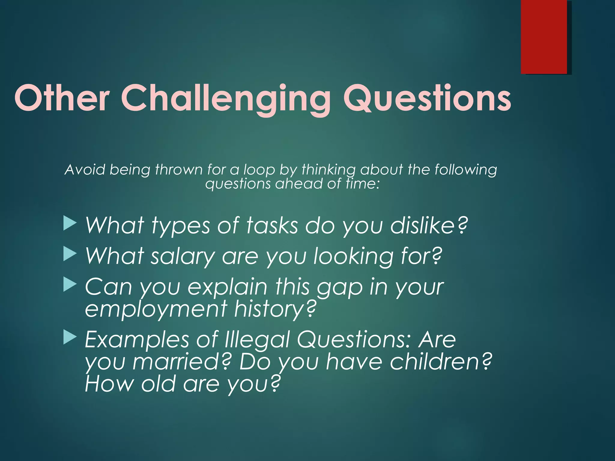 Other Challenging Questions
Avoid being thrown for a loop by thinking about the following
questions ahead of time:
 What types of tasks do you dislike?
 What salary are you looking for?
 Can you explain this gap in your
employment history?
 Examples of Illegal Questions: Are
you married? Do you have children?
How old are you?
 