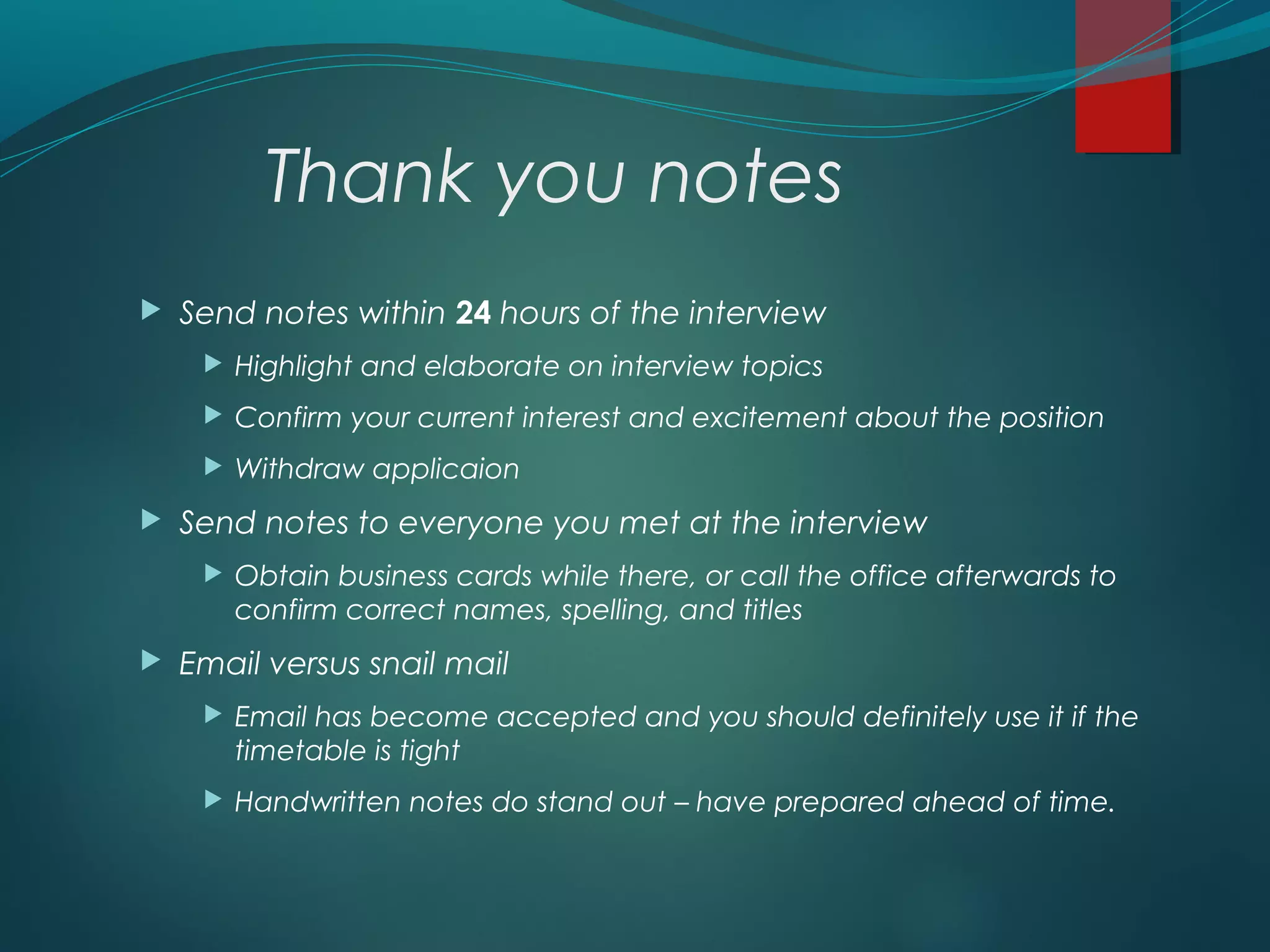 Thank you notes
 Send notes within 24 hours of the interview
 Highlight and elaborate on interview topics
 Confirm your current interest and excitement about the position
 Withdraw applicaion
 Send notes to everyone you met at the interview
 Obtain business cards while there, or call the office afterwards to
confirm correct names, spelling, and titles
 Email versus snail mail
 Email has become accepted and you should definitely use it if the
timetable is tight
 Handwritten notes do stand out – have prepared ahead of time.
 