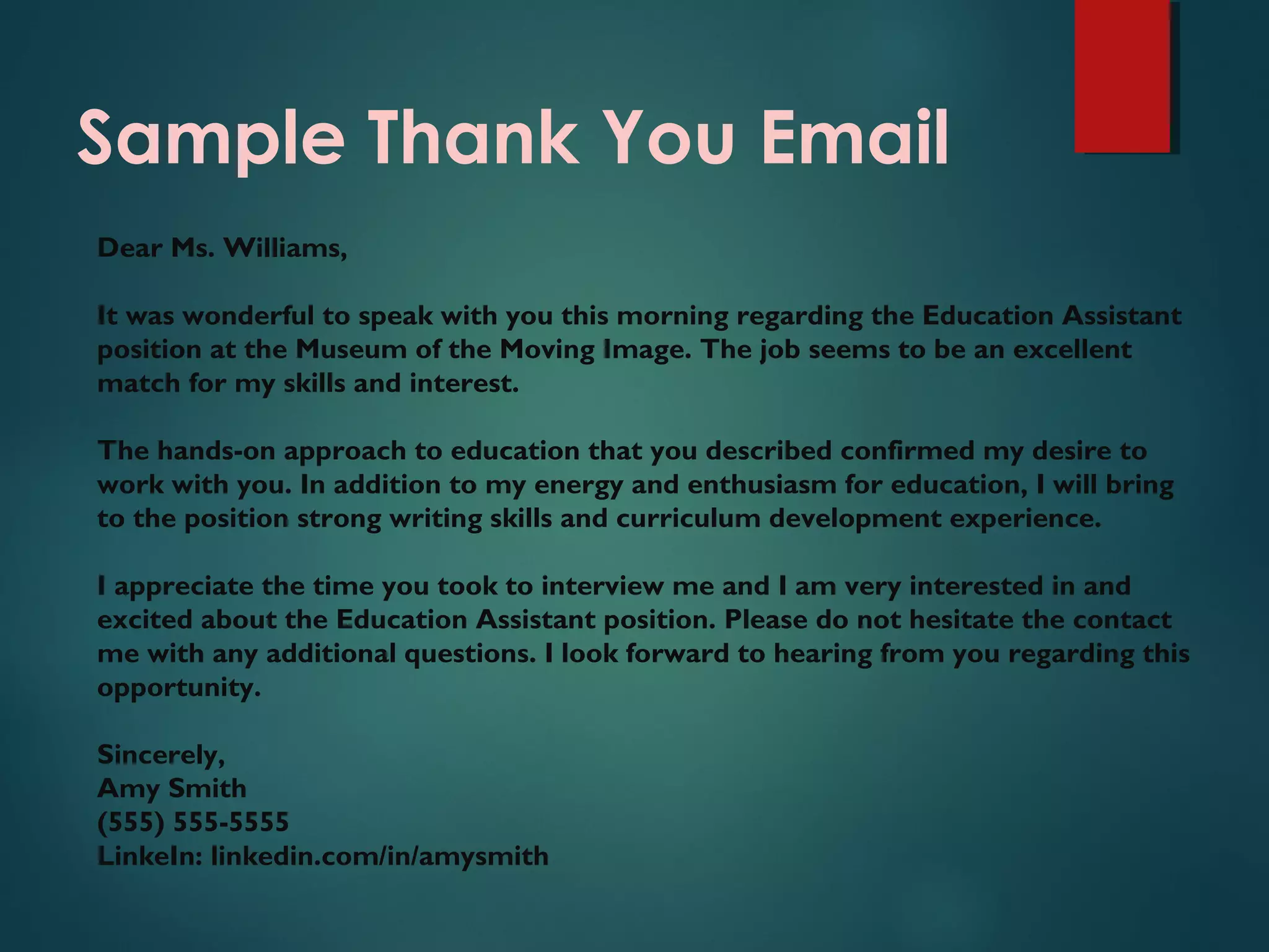 Sample Thank You Email
Dear Ms. Williams,
It was wonderful to speak with you this morning regarding the Education Assistant
position at the Museum of the Moving Image. The job seems to be an excellent
match for my skills and interest.
The hands-on approach to education that you described confirmed my desire to
work with you. In addition to my energy and enthusiasm for education, I will bring
to the position strong writing skills and curriculum development experience.
I appreciate the time you took to interview me and I am very interested in and
excited about the Education Assistant position. Please do not hesitate the contact
me with any additional questions. I look forward to hearing from you regarding this
opportunity.
Sincerely,
Amy Smith
(555) 555-5555
LinkeIn: linkedin.com/in/amysmith
 