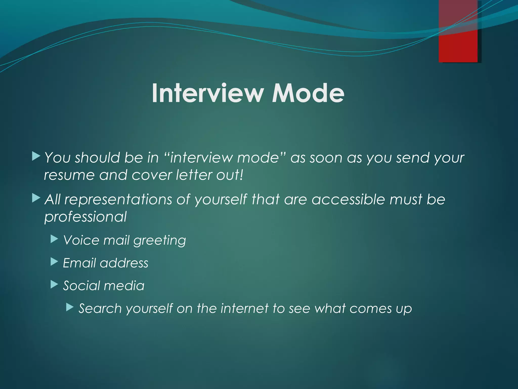 Interview Mode
 You should be in “interview mode” as soon as you send your
resume and cover letter out!
 All representations of yourself that are accessible must be
professional
 Voice mail greeting
 Email address
 Social media
 Search yourself on the internet to see what comes up
 