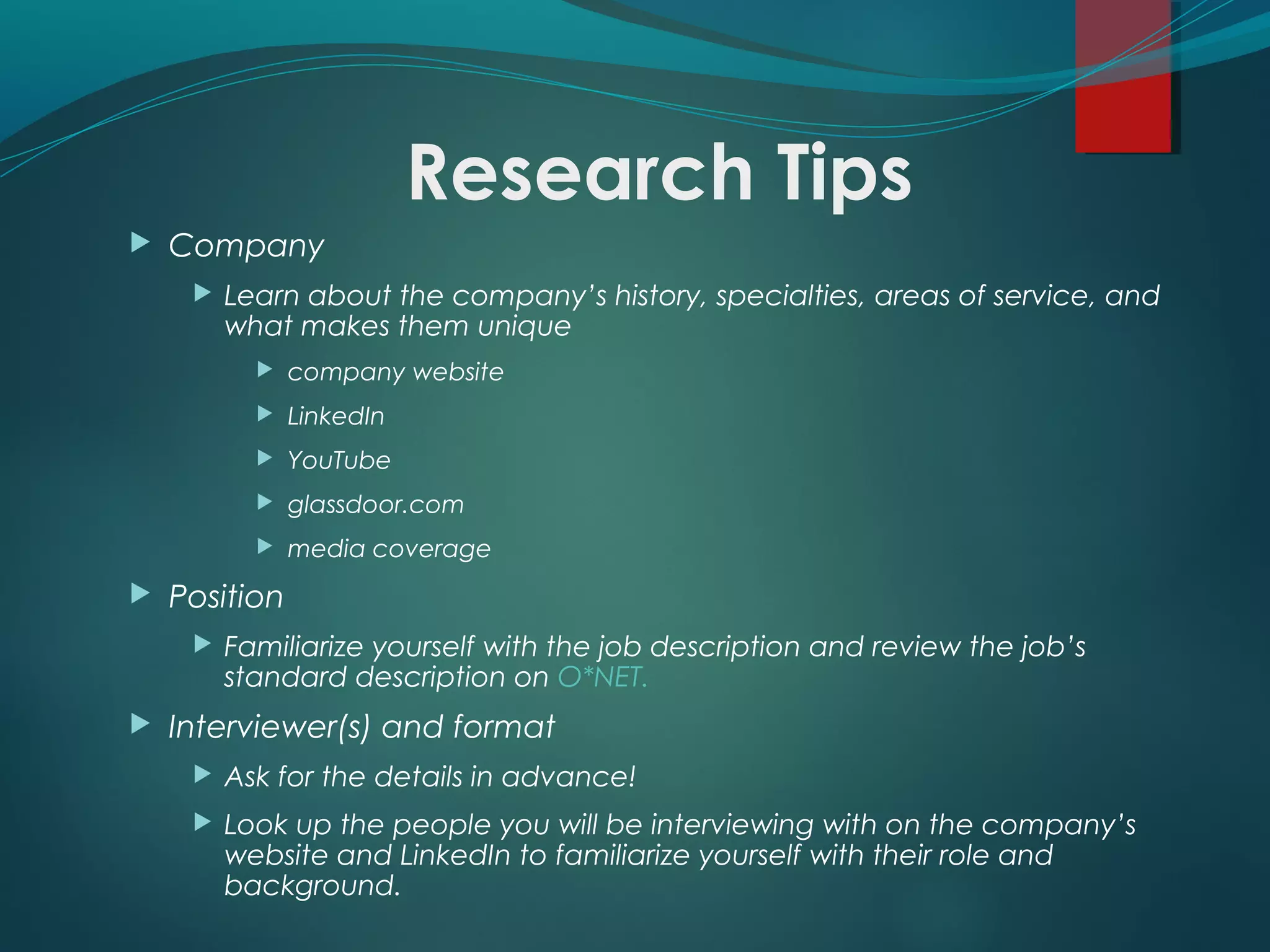 Research Tips
 Company
 Learn about the company’s history, specialties, areas of service, and
what makes them unique
 company website
 LinkedIn
 YouTube
 glassdoor.com
 media coverage
 Position
 Familiarize yourself with the job description and review the job’s
standard description on O*NET.
 Interviewer(s) and format
 Ask for the details in advance!
 Look up the people you will be interviewing with on the company’s
website and LinkedIn to familiarize yourself with their role and
background.
 
