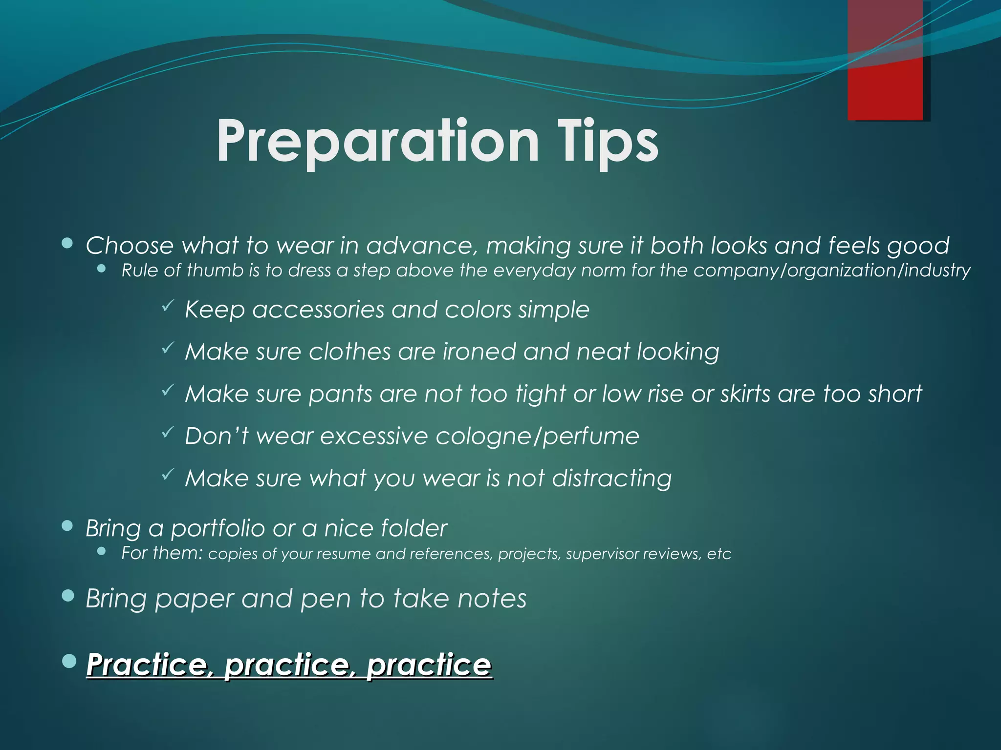 Preparation Tips
 Choose what to wear in advance, making sure it both looks and feels good
 Rule of thumb is to dress a step above the everyday norm for the company/organization/industry
 Keep accessories and colors simple
 Make sure clothes are ironed and neat looking
 Make sure pants are not too tight or low rise or skirts are too short
 Don’t wear excessive cologne/perfume
 Make sure what you wear is not distracting
 Bring a portfolio or a nice folder
 For them: copies of your resume and references, projects, supervisor reviews, etc
 Bring paper and pen to take notes
Practice, practice, practicePractice, practice, practice
 