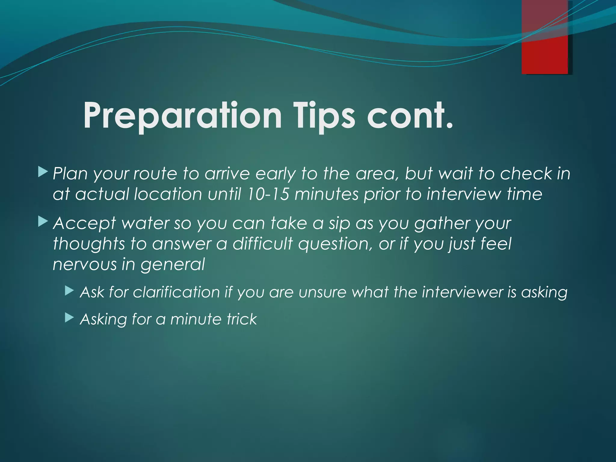 Preparation Tips cont.
 Plan your route to arrive early to the area, but wait to check in
at actual location until 10-15 minutes prior to interview time
 Accept water so you can take a sip as you gather your
thoughts to answer a difficult question, or if you just feel
nervous in general
 Ask for clarification if you are unsure what the interviewer is asking
 Asking for a minute trick
 