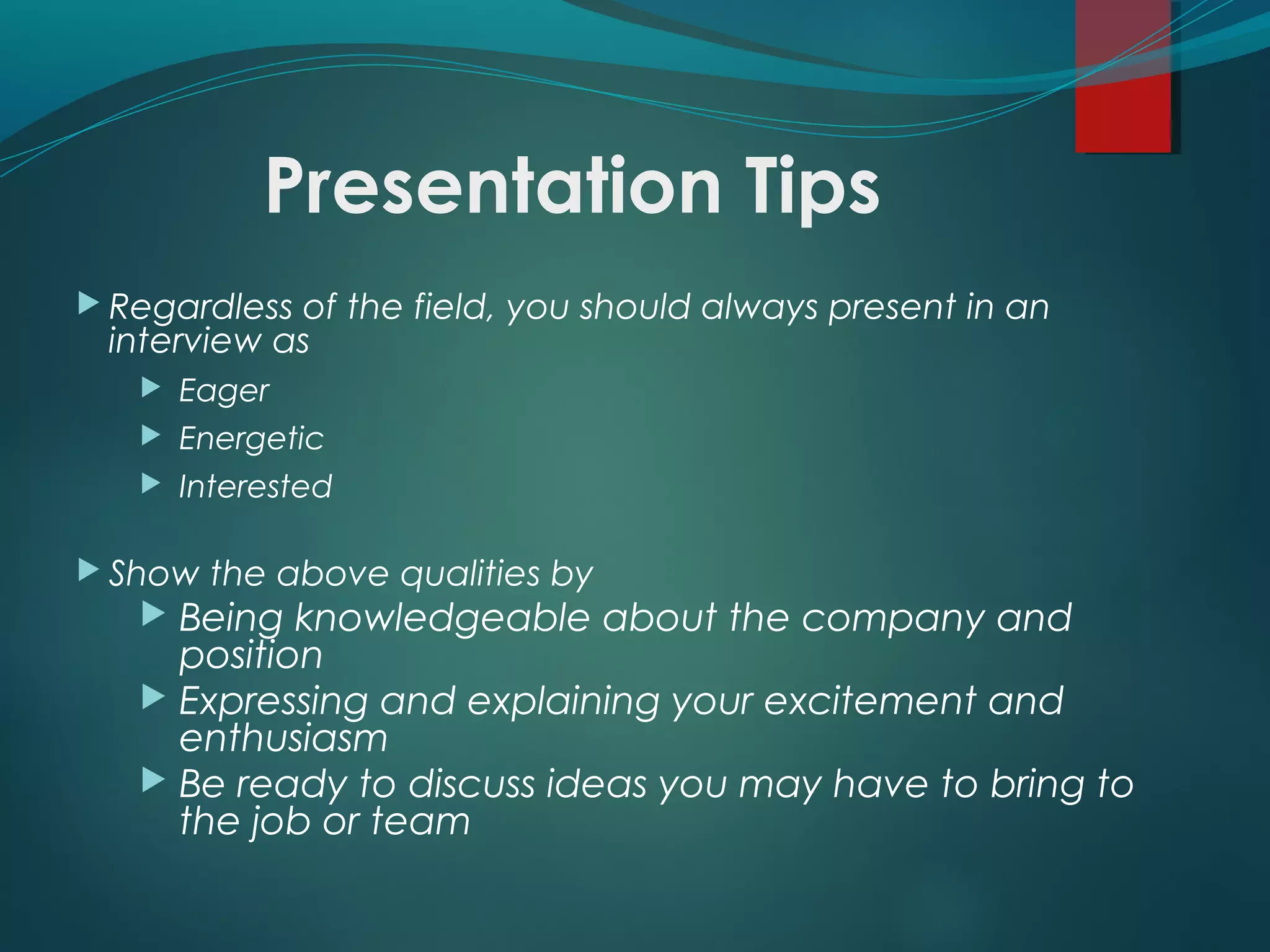 Presentation Tips
 Regardless of the field, you should always present in an
interview as
 Eager
 Energetic
 Interested
 Show the above qualities by
 Being knowledgeable about the company and
position
 Expressing and explaining your excitement and
enthusiasm
 Be ready to discuss ideas you may have to bring to
the job or team
 
