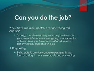 Can you do the job?
You have the most control over answering this
question
 Strategy: continue making the case you started in
your cover letter and resume, giving clear examples
of times when you have demonstrated success
performing key aspects of the job
Story telling
 Being able to provide concrete examples in the
form of a story is more memorable and convincing
10
 