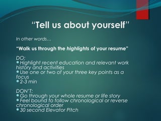 “Tell us about yourself”
In other words…
“Walk us through the highlights of your resume”
DO:
Highlight recent education and relevant work
history and activities
Use one or two of your three key points as a
focus
2-3 min
DON’T:
Go through your whole resume or life story
Feel bound to follow chronological or reverse
chronological order
30 second Elevator Pitch
 