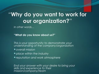 “Why do you want to work for
our organization?”
In other words…
“What do you know about us?”
This is your opportunity to demonstrate your
understanding of the company/organization
overall mission
place within the industry
reputation and work atmosphere
End your answer with your desire to bring your
skills and experience to their
mission/company/team
 