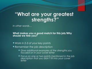 “What are your greatest
strengths?”
In other words…
What makes you a good match for this job/Why
should we hire you?
Work in 2-3 of your key points
Remember the job description
 Give additional examples of the strengths you
focused on in your cover letter
 Focus on one or two points mentioned in the job
description that you didn’t fit into your cover
letter
 