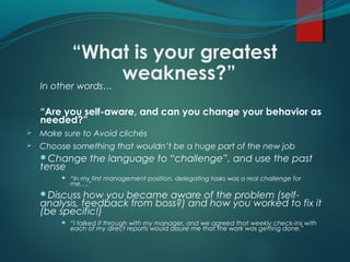 “What is your greatest
weakness?”In other words…
“Are you self-aware, and can you change your behavior as
needed?”
 Make sure to Avoid clichés
 Choose something that wouldn’t be a huge part of the new job
Change the language to “challenge”, and use the past
tense
 “In my first management position, delegating tasks was a real challenge for
me….”
Discuss how you became aware of the problem (self-
analysis, feedback from boss?) and how you worked to fix it
(be specific!)
 “I talked it through with my manager, and we agreed that weekly check-ins with
each of my direct reports would assure me that the work was getting done.”
 