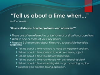 “Tell us about a time when...”
In other words…
“How well do you handle problems and obstacles?”
These are often referred to as behavioral or situational questions
Work in one or more of your key points
Prepare 3-5 examples about times you successfully handled
problems
 Tell me about a time you had to make an important decision.
 Tell me about a time you had to work on a team project.
 Tell me about a time you showed leadership.
 Tell me about a time you worked with a challenging client.
 Tell me about a time something did not go according to plan.
 Describe your problem solving approach.
 