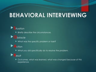 BEHAVIORAL INTERVIEWING
Situation
 Briefly describe the circumstances.
Obstacle
 What was the specific problem or task?
Action
 What you did specifically do to resolve the problem.
Result
 Outcomes, what was learned, what was changed because of this
experience.
 