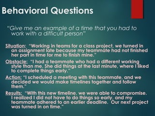Behavioral Questions
“Give me an example of a time that you had to
work with a difficult person”
Situation: “Working in teams for a class project, we turned in
an assignment late because my teammate had not finished
her part in time for me to finish mine.”
Obstacle: “I had a teammate who had a different working
style than me. She did things at the last minute, where I liked
to complete things early.”
Action: “I scheduled a meeting with this teammate, and we
decided we would make timelines together and follow
them.”
Results: “With this new timeline, we were able to compromise.
I realized I did not have to do things so early, and my
teammate adhered to an earlier deadline. Our next project
was turned in on time.”
 