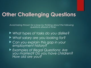 Other Challenging Questions
Avoid being thrown for a loop by thinking about the following
questions ahead of time:
 What types of tasks do you dislike?
 What salary are you looking for?
 Can you explain this gap in your
employment history?
 Examples of Illegal Questions: Are
you married? Do you have children?
How old are you?
 