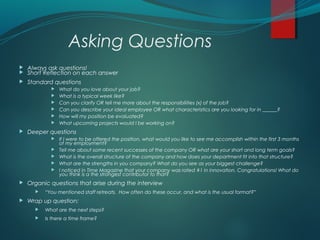 Asking Questions
 Always ask questions!
 Short Reflection on each answer
 Standard questions
 What do you love about your job?
 What is a typical week like?
 Can you clarify OR tell me more about the responsibilities (x) of the job?
 Can you describe your ideal employee OR what characteristics are you looking for in ______?
 How will my position be evaluated?
 What upcoming projects would I be working on?
 Deeper questions
 If I were to be offered the position, what would you like to see me accomplish within the first 3 months
of my employment?
 Tell me about some recent successes of the company OR what are your short and long term goals?
 What is the overall structure of the company and how does your department fit into that structure?
 What are the strengths in you company? What do you see as your biggest challenge?
 I noticed in Time Magazine that your company was rated #1 in innovation. Congratulations! What do
you think is a the strongest contributor to that?
 Organic questions that arise during the interview
 “You mentioned staff retreats. How often do these occur, and what is the usual format?”
 Wrap up question:
 What are the next steps?
 Is there a time frame?
 