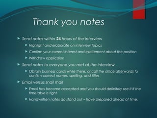 Thank you notes
 Send notes within 24 hours of the interview
 Highlight and elaborate on interview topics
 Confirm your current interest and excitement about the position
 Withdraw applicaion
 Send notes to everyone you met at the interview
 Obtain business cards while there, or call the office afterwards to
confirm correct names, spelling, and titles
 Email versus snail mail
 Email has become accepted and you should definitely use it if the
timetable is tight
 Handwritten notes do stand out – have prepared ahead of time.
 