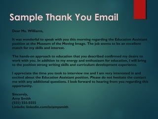 Sample Thank You Email
Dear Ms. Williams,
It was wonderful to speak with you this morning regarding the Education Assistant
position at the Museum of the Moving Image. The job seems to be an excellent
match for my skills and interest.
The hands-on approach to education that you described confirmed my desire to
work with you. In addition to my energy and enthusiasm for education, I will bring
to the position strong writing skills and curriculum development experience.
I appreciate the time you took to interview me and I am very interested in and
excited about the Education Assistant position. Please do not hesitate the contact
me with any additional questions. I look forward to hearing from you regarding this
opportunity.
Sincerely,
Amy Smith
(555) 555-5555
LinkeIn: linkedin.com/in/amysmith
 
