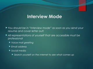 Interview Mode
 You should be in “interview mode” as soon as you send your
resume and cover letter out!
 All representations of yourself that are accessible must be
professional
 Voice mail greeting
 Email address
 Social media
 Search yourself on the internet to see what comes up
 