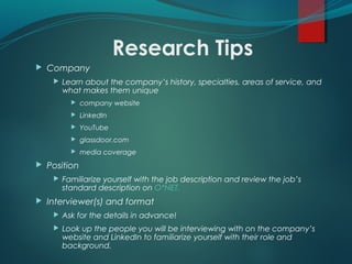 Research Tips
 Company
 Learn about the company’s history, specialties, areas of service, and
what makes them unique
 company website
 LinkedIn
 YouTube
 glassdoor.com
 media coverage
 Position
 Familiarize yourself with the job description and review the job’s
standard description on O*NET.
 Interviewer(s) and format
 Ask for the details in advance!
 Look up the people you will be interviewing with on the company’s
website and LinkedIn to familiarize yourself with their role and
background.
 