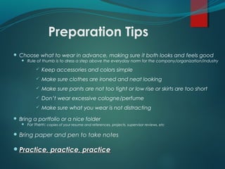 Preparation Tips
 Choose what to wear in advance, making sure it both looks and feels good
 Rule of thumb is to dress a step above the everyday norm for the company/organization/industry
 Keep accessories and colors simple
 Make sure clothes are ironed and neat looking
 Make sure pants are not too tight or low rise or skirts are too short
 Don’t wear excessive cologne/perfume
 Make sure what you wear is not distracting
 Bring a portfolio or a nice folder
 For them: copies of your resume and references, projects, supervisor reviews, etc
 Bring paper and pen to take notes
Practice, practice, practicePractice, practice, practice
 