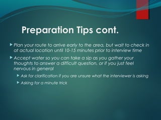 Preparation Tips cont.
 Plan your route to arrive early to the area, but wait to check in
at actual location until 10-15 minutes prior to interview time
 Accept water so you can take a sip as you gather your
thoughts to answer a difficult question, or if you just feel
nervous in general
 Ask for clarification if you are unsure what the interviewer is asking
 Asking for a minute trick
 