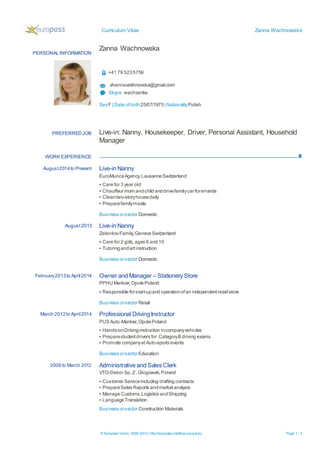 Curriculum Vitae Zanna Wachnowska
© European Union, 2002-2013| http://europass.cedefop.europa.eu Page 1 / 3
PERSONAL INFORMATION
Zanna Wachnowska
+41 79 5235759
zhannavakhnovska@gmail.com
Skype wachzanka
SexF | Date ofbirth25/07/1975| NationalityPolish
WORK EXPERIENCE
PREFERREDJOB Live-in: Nanny, Housekeeper, Driver, Personal Assistant, Household
Manager
August2014to Present Live-in Nanny
EuroMuncaAgency,LausanneSwitzerland
▪ Care for 3 year old
▪ Chauffeur mom andchild anddrivefamilycar forerrands
▪ Cleantwo-storyhousedaily
▪ Preparefamilymeals
Business orsector Domestic
August2013 Live-in Nanny
ZelenkovFamily,Geneva Switzerland
▪ Care for 2 girls,ages 6 and 10
▪ Tutoringandartinstruction
Business orsector Domestic
February2013to April2014 Owner and Manager – Stationery Store
PPHU Markier,OpolePoland
▪ Responsible forstart-upand operationofan independentretailstore
Business orsector Retail
March 2012to April2014 Professional DrivingInstructor
PUS Auto-Markier,OpolePoland
▪ Hands-onDrivinginstruction incompanyvehicles
▪ Preparestudentdrivers for CategoryB driving exams
▪ Promote companyatAuto-sports events
Business orsector Education
2008 to March 2012 Administrative and Sales Clerk
VTO-Dekor Sp.Z,Glogowek,Poland
▪ Customer Serviceincluding drafting contracts
▪ PrepareSales Reports andmarketanalysis
▪ Manage Customs,Logistics andShipping
▪ LanguageTranslation
Business orsector Construction Materials
 